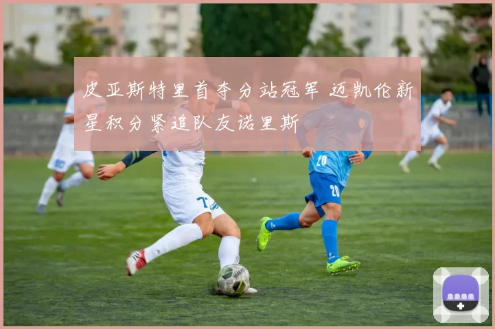 皮亚斯特里首夺分站冠军 迈凯伦新星积分紧追队友诺里斯