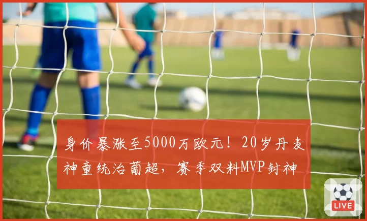 身价暴涨至5000万欧元！20岁丹麦神童统治葡超，赛季双料MVP封神