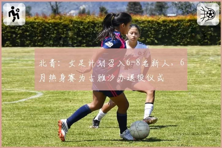 北青：女足计划召入6-8名新人，6月热身赛为古雅沙办退役仪式