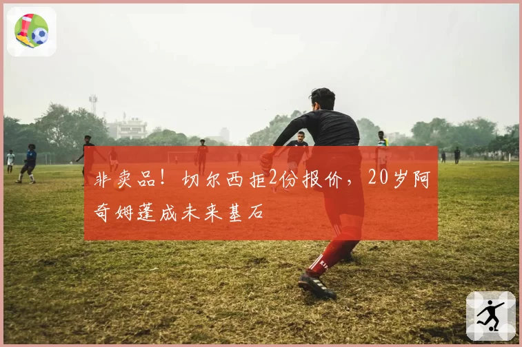 非卖品！切尔西拒2份报价，20岁阿奇姆蓬成未来基石