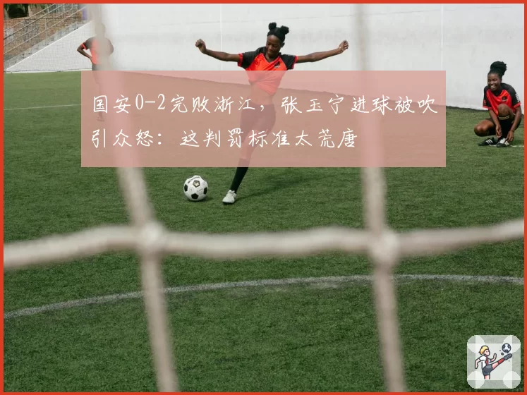国安0-2完败浙江，张玉宁进球被吹引众怒：这判罚标准太荒唐