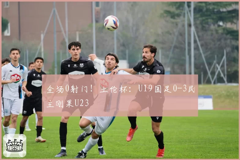 全场0射门!土伦杯:U19国足0-3民主刚果U23