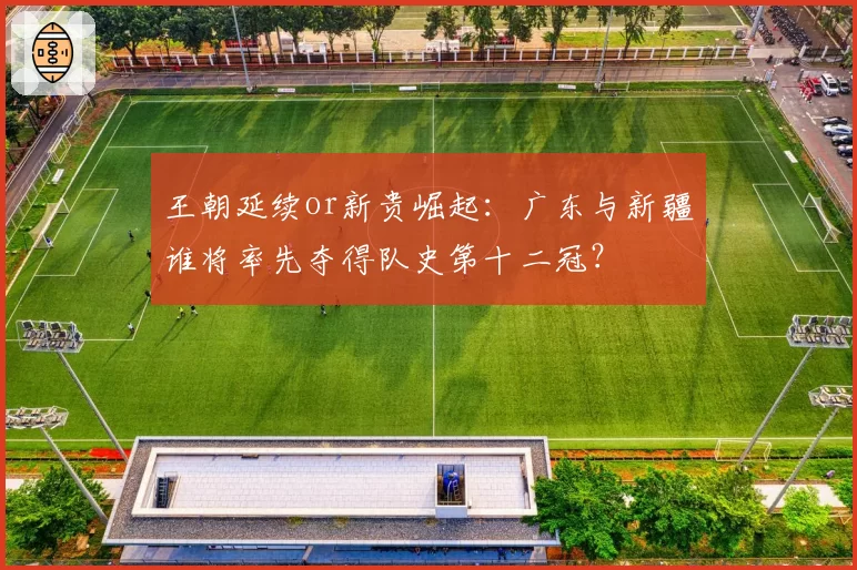 王朝延续or新贵崛起：广东与新疆谁将率先夺得队史第十二冠？