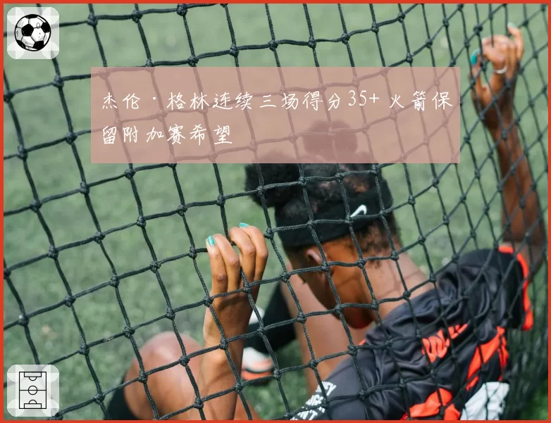 杰伦·格林连续三场得分35+ 火箭保留附加赛希望