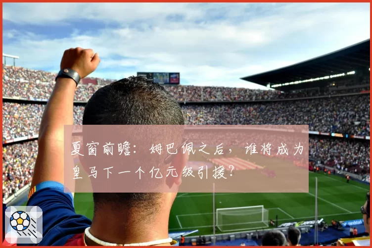夏窗前瞻：姆巴佩之后，谁将成为皇马下一个亿元级引援？