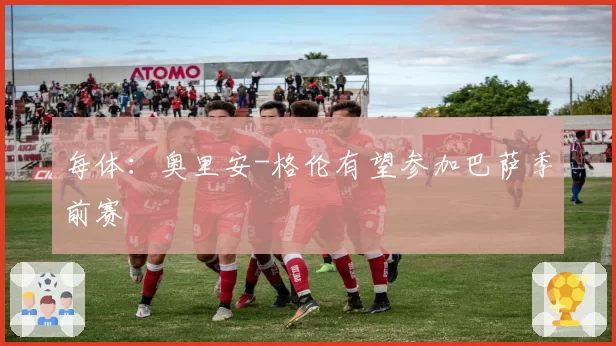 每体：奥里安-格伦有望参加巴萨季前赛