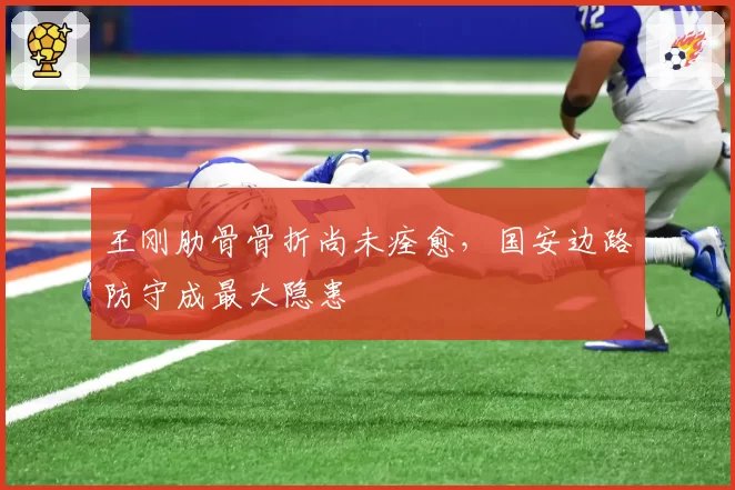 王刚肋骨骨折尚未痊愈，国安边路防守成最大隐患