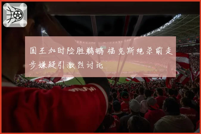 国王加时险胜鹈鹕 福克斯绝杀前走步嫌疑引激烈讨论