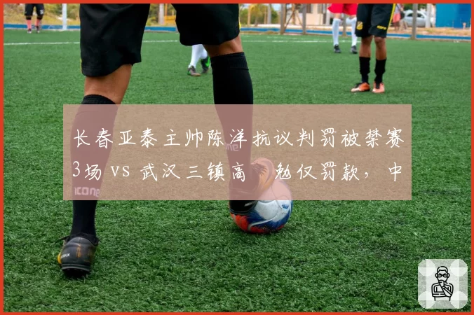 长春亚泰主帅陈洋抗议判罚被禁赛3场 vs 武汉三镇高畠勉仅罚款，中外教练待遇迥异