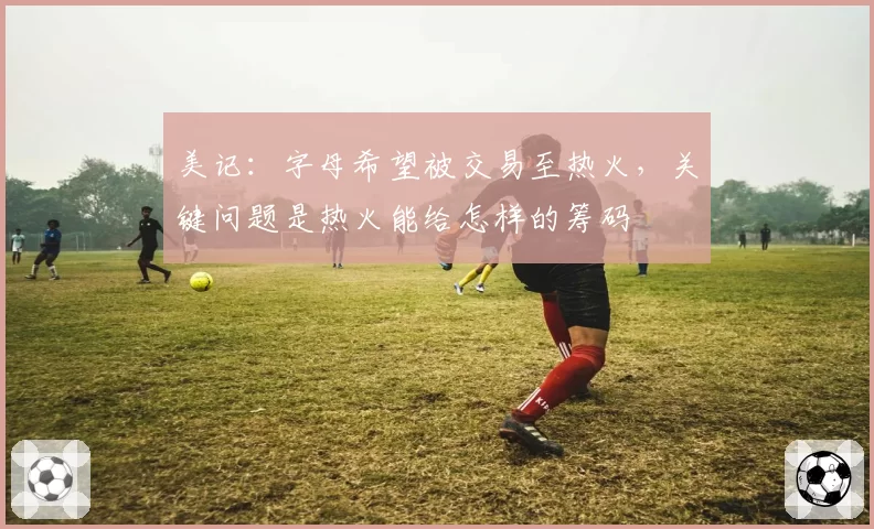 美记:字母希望被交易至热火,关键问题是热火能给怎样的筹码