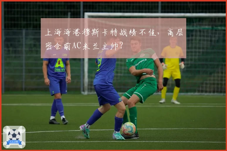 上海海港穆斯卡特战绩不佳，高层密会前AC米兰主帅？