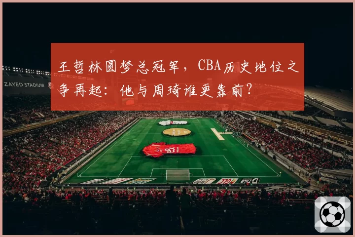 王哲林圆梦总冠军,CBA历史地位之争再起:他与周琦谁更靠前?
