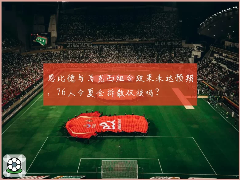 恩比德与马克西组合效果未达预期，76人今夏会拆散双核吗？