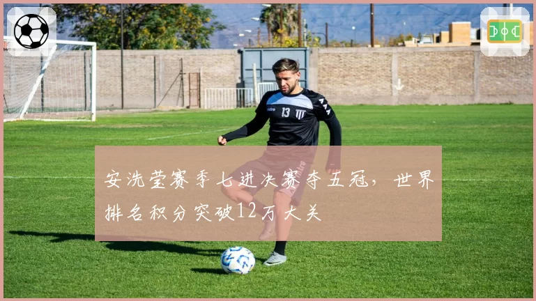 安洗莹赛季七进决赛夺五冠，世界排名积分突破12万大关