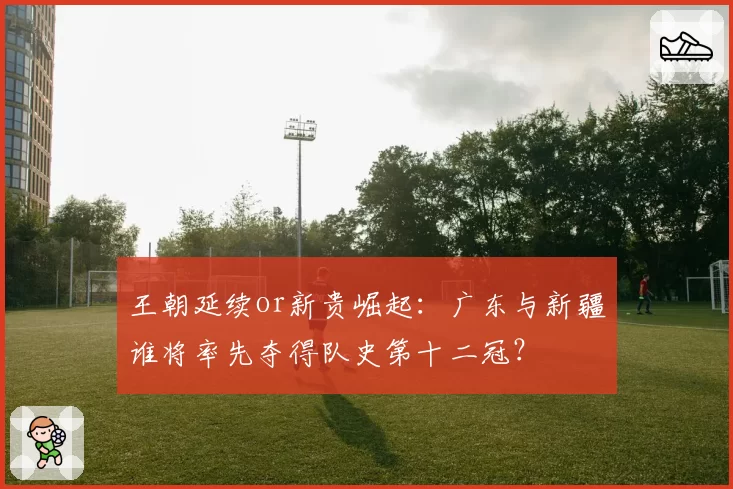 王朝延续or新贵崛起:广东与新疆谁将率先夺得队史第十二冠?