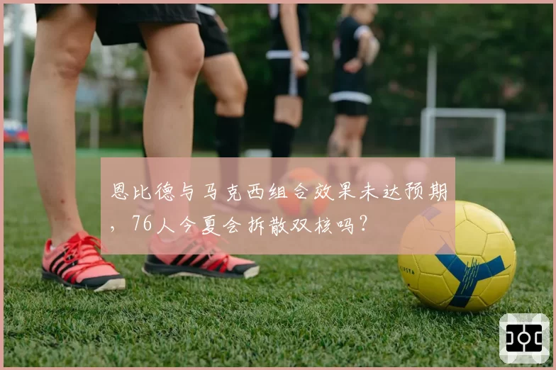 恩比德与马克西组合效果未达预期，76人今夏会拆散双核吗？