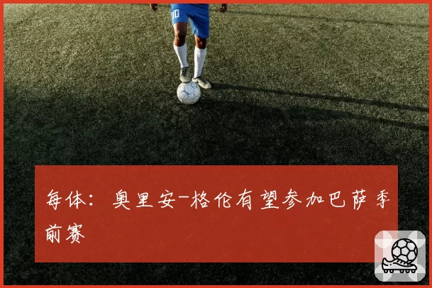 每体：奥里安-格伦有望参加巴萨季前赛