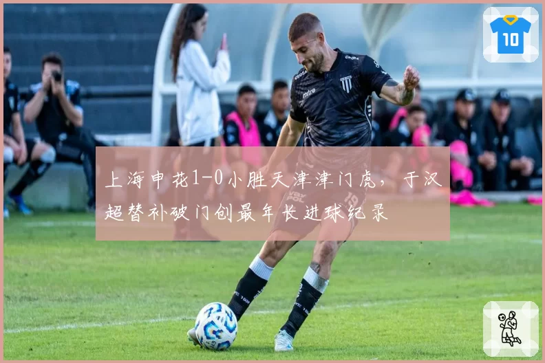 上海申花1-0小胜天津津门虎，于汉超替补破门创最年长进球纪录