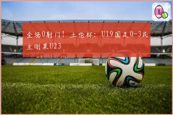 全场0射门!土伦杯:U19国足0-3民主刚果U23
