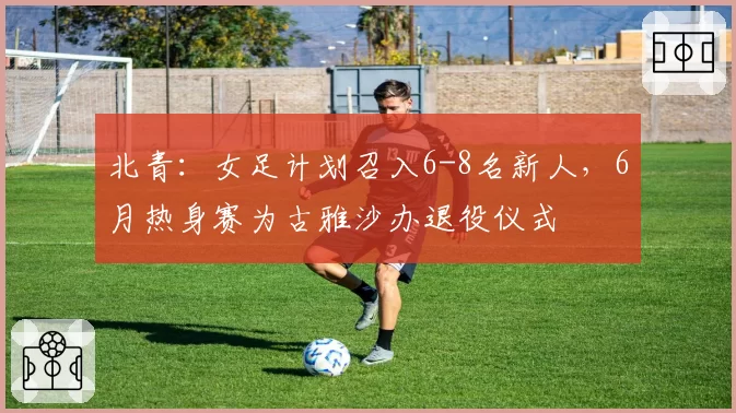 北青：女足计划召入6-8名新人，6月热身赛为古雅沙办退役仪式