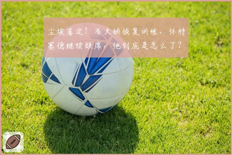 尘埃落定!洛夫顿恢复训练,怀特塞德继续缺席,他到底是怎么了?