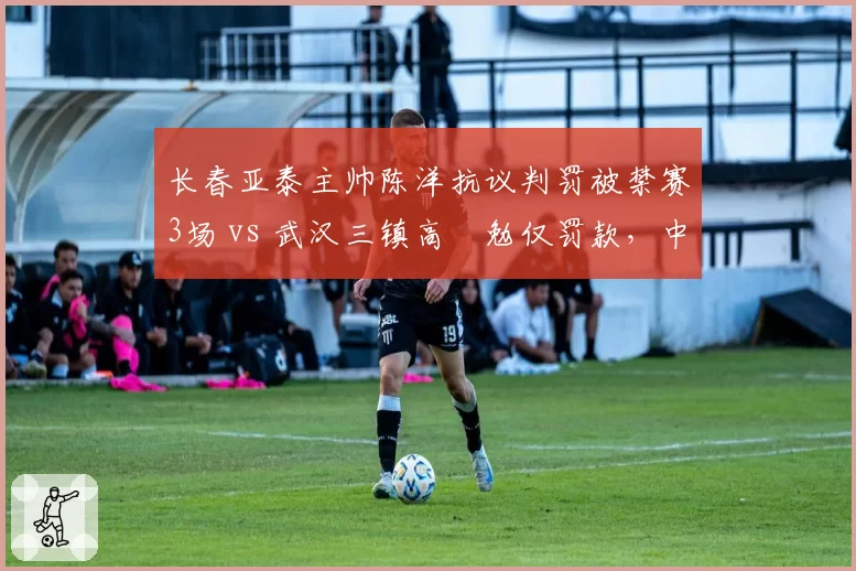 长春亚泰主帅陈洋抗议判罚被禁赛3场 vs 武汉三镇高畠勉仅罚款，中外教练待遇迥异