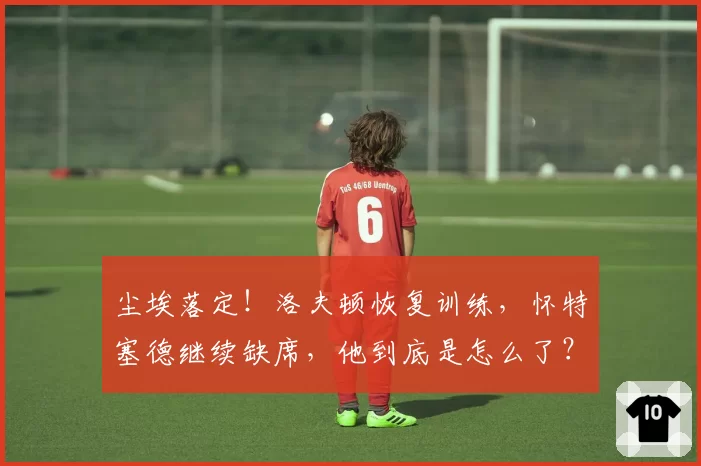尘埃落定!洛夫顿恢复训练,怀特塞德继续缺席,他到底是怎么了?