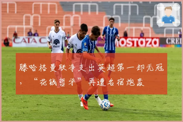 滕哈格曼联净支出英超第一却无冠，“花钱哲学”再遭名宿炮轰