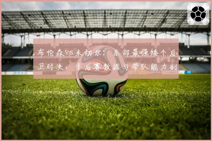 布伦森vs米切尔:东部最强矮个后卫对决,季后赛数据与带队能力剖析
