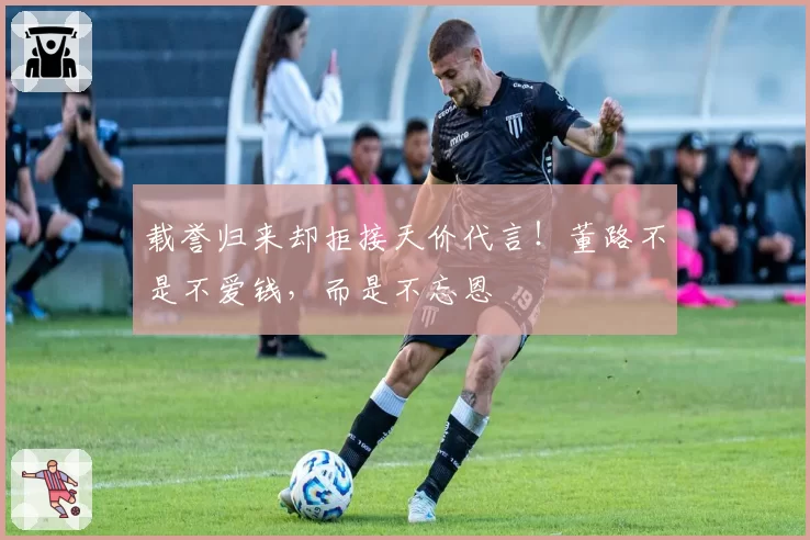 载誉归来却拒接天价代言！董路不是不爱钱，而是不忘恩