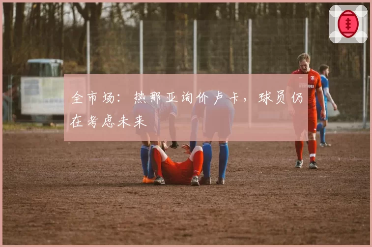 全市场：热那亚询价卢卡，球员仍在考虑未来