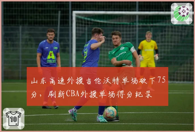 山东高速外援吉伦沃特单场砍下75分，刷新CBA外援单场得分纪录