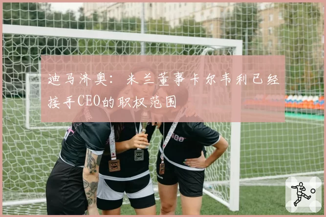 迪马济奥:米兰董事卡尔韦利已经接手CEO的职权范围