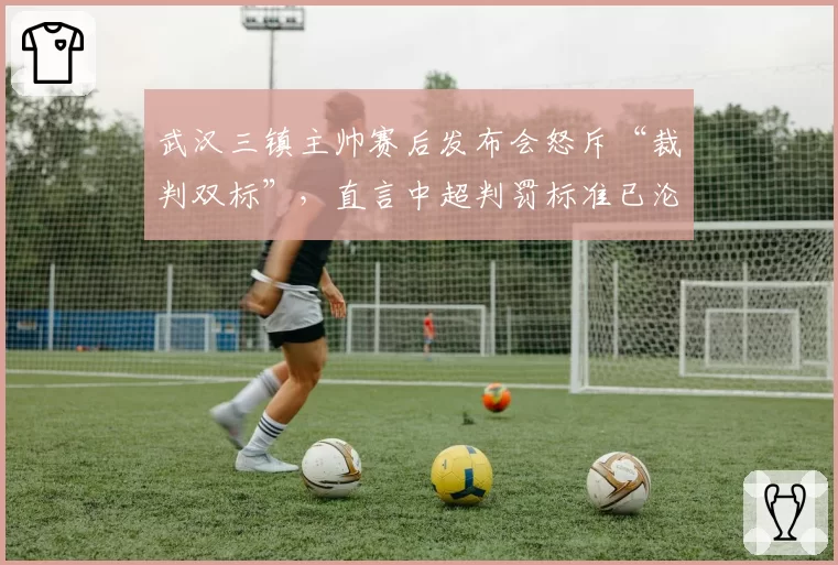 武汉三镇主帅赛后发布会怒斥“裁判双标”，直言中超判罚标准已沦为笑话