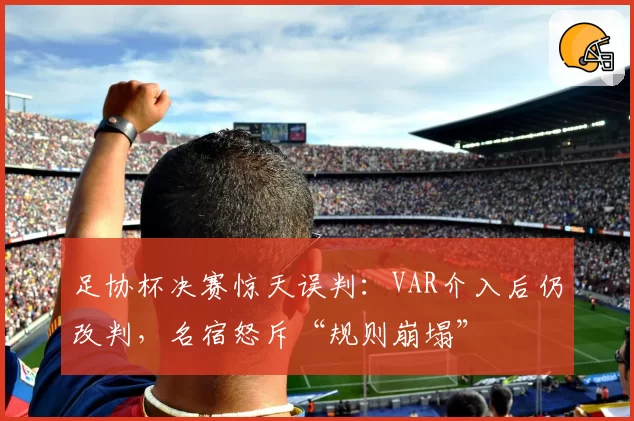 足协杯决赛惊天误判：VAR介入后仍改判，名宿怒斥“规则崩塌”