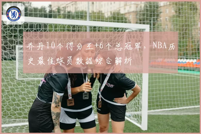 乔丹10个得分王+6个总冠军，NBA历史最佳球员数据综合解析
