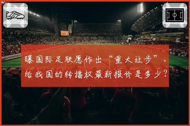 曝国际足联愿作出“重大让步”，给我国的转播权最新报价是多少？