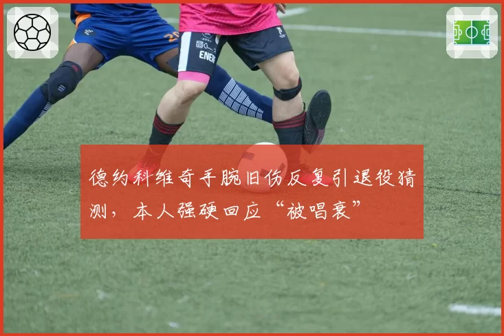 德约科维奇手腕旧伤反复引退役猜测，本人强硬回应“被唱衰”