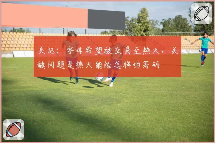 美记:字母希望被交易至热火,关键问题是热火能给怎样的筹码