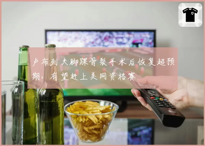 卢布列夫脚踝骨裂手术后恢复超预期，有望赶上美网资格赛