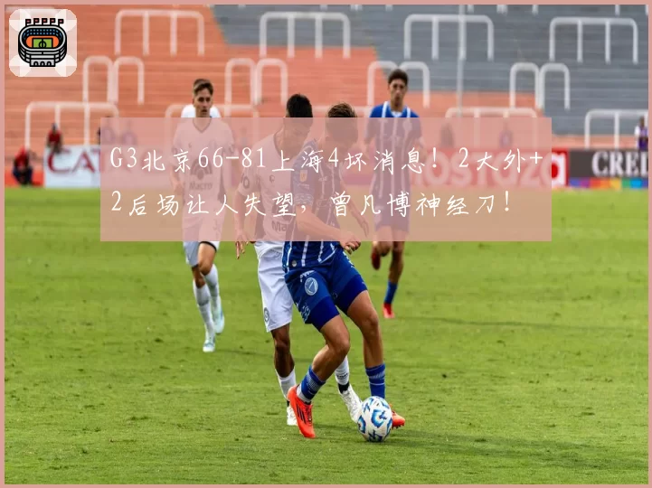 G3北京66-81上海4坏消息！2大外+2后场让人失望，曾凡博神经刀！