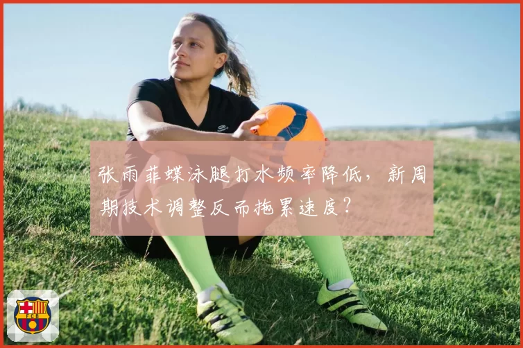 张雨菲蝶泳腿打水频率降低,新周期技术调整反而拖累速度?