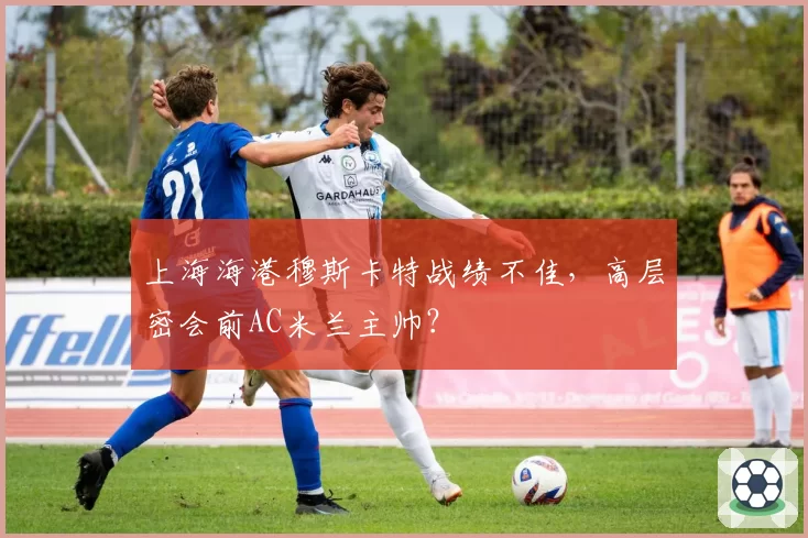上海海港穆斯卡特战绩不佳，高层密会前AC米兰主帅？