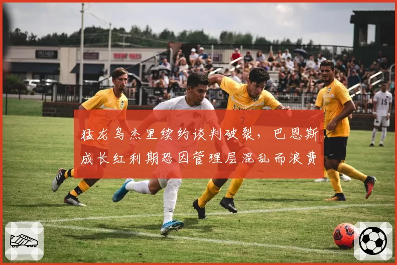 猛龙乌杰里续约谈判破裂，巴恩斯成长红利期恐因管理层混乱而浪费
