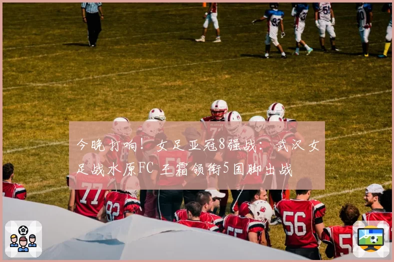 今晚打响!女足亚冠8强战:武汉女足战水原FC 王霜领衔5国脚出战