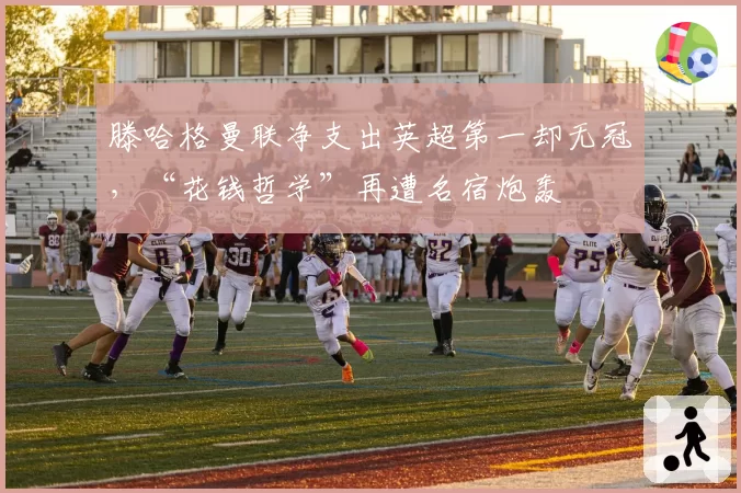 滕哈格曼联净支出英超第一却无冠，“花钱哲学”再遭名宿炮轰