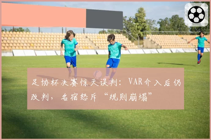足协杯决赛惊天误判：VAR介入后仍改判，名宿怒斥“规则崩塌”