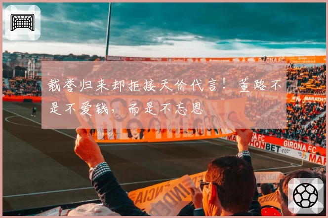 载誉归来却拒接天价代言！董路不是不爱钱，而是不忘恩