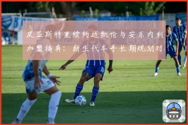 皮亚斯特里续约迈凯伦与安东内利加盟梅奔：新生代车手长期规划对比