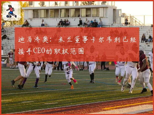 迪马济奥:米兰董事卡尔韦利已经接手CEO的职权范围